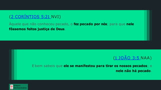 (2 CORÍNTIOS 5:21 NVI)
Àquele que não conheceu pecado, o fez pecado por nós; para que nele
fôssemos feitos justiça de Deus.
(1 JOÃO 3:5 NAA)
E bem sabeis que ele se manifestou para tirar os nossos pecados; e
nele não há pecado.
Graça e
Conhecim ento
 