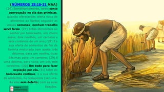 (NÚMEROS 28:16-31 NAA)
(26) Semelhantemente, tereis santa
convocação no dia das primícias,
quando oferecerdes oferta nova de
alimentos ao Senhor, segundo as
vossas semanas; nenhum trabalho
servil fareis. (27) Então oferecereis ao
Senhor por holocausto, em cheiro
suave, dois novilhos, um carneiro e
sete cordeiros de um ano; (28) E a
sua oferta de alimentos de flor de
farinha misturada com azeite: três
décimas para um novilho, duas
décimas para um carneiro; (29) E
uma décima, para cada um dos sete
cordeiros; (30) Um bode para fazer
expiação por vós. (31) Além do
holocausto contínuo, e a sua oferta
de alimentos, os oferecereis (ser-vos-
ão eles sem defeito) com as suas
libações. Graça e
Conhecim ento
Graça e
Conhecim ento
 
