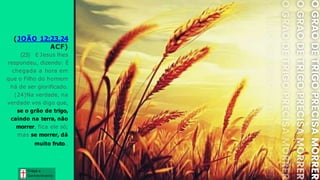 (JOÃO 12:23,24
ACF)
(23) E Jesus lhes
respondeu, dizendo: É
chegada a hora em
que o Filho do homem
há de ser glorificado.
(24)Na verdade, na
verdade vos digo que,
se o grão de trigo,
caindo na terra, não
morrer, fica ele só;
mas se morrer, dá
muito fruto..
Graça e
Conhecim ento
Graça e
Conhecim ento
 