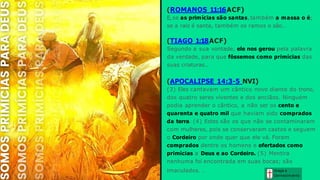 Graça e
Conhecim ento
imaculados. .
(ROMANOS 11:16ACF)
E, se as primícias são santas, também a massa o é;
se a raiz é santa, também os ramos o são..
(TIAGO 1:18ACF)
Segundo a sua vontade, ele nos gerou pela palavra
da verdade, para que fôssemos como primícias das
suas criaturas..
(APOCALIPSE 14:3-5 NVI)
(3) Eles cantavam um cântico novo diante do trono,
dos quatro seres viventes e dos anciãos. Ninguém
podia aprender o cântico, a não ser os cento e
quarenta e quatro mil que haviam sido comprados
da terra. (4) Estes são os que não se contaminaram
com mulheres, pois se conservaram castos e seguem
o Cordeiro por onde quer que ele vá. Foram
comprados dentre os homens e ofertados como
primícias a Deus e ao Cordeiro. (5) Mentira
nenhuma foi encontrada em suas bocas; são
 
