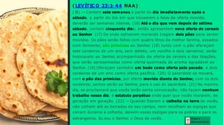 ( LEVÍTIC O 23:1- 44 NAA)
(1
5) — Contem sete semanas a partir do dia imediatamente após o
sábado, a partir do dia em que trouxerem o feixe da oferta movida;
deverão ser semanas inteiras. (16) Até o dia que vem depois do sétimo
sábado, contem cinquenta dias; então apresentem nova oferta de cereais
ao Senhor. (17) De onde estiverem morando tragam dois pães para serem
movidos. Os pães serão feitos com quatro litros da melhor farinha, assados
com fermento; são primícias ao Senhor. (18) Junto com o pão ofereçam
sete cordeiros de um ano, sem defeito, um novilho e dois carneiros; serão
holocausto ao Senhor, acompanhado da oferta de cereais e das libações,
que serão apresentadas como oferta queimada de aroma agradável ao
Senhor. (19) Ofereçam também um bode como oferta pelo pecado, e dois
cordeiros de um ano como oferta pacífica. (20) O sacerdote os moverá,
com o pão das primícias, por oferta movida diante do Senhor, com os dois
cordeiros; santos serão ao Senhor, para o uso do sacerdote. (21) No mesmo
dia, se proclamará que vocês terão santa convocação; não façam nenhum
trabalho nesse dia; é estatuto perpétuo onde quer que vocês morarem, de
geração em geração. (22) — Quando fizerem a colheita na terra de vocês,
não colham até as beiradas do seu campo, nem recolham as espigas que
caíram durante a colheita; deixem essas espigas para os pobres e para os
estrangeiros. Eu sou o Senhor, o Deus de vocês. Graça e
Conhecim ento
 