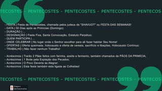 - FESTA | Festa de Pentecostes, chamada pelos judeus de "SHAVUOT" ou FESTA DAS SEMANAS!
- DATA | 50 Dias após as Primícias (Domingo);
- DURAÇÃO | ...
- DESIGNAÇÃO | Festa Fixa, Santa Convocação, Estatuto Perpétuo;
- QUEM PARTICIPA | ...
- ONDE CELEBRAR | No lugar onde o Senhor escolher para ali fazer habitar Seu Nome!
- OFERTAS | Oferta queimada, holocausto e oferta de cereais, sacrifício e libações, Holocausto Contínuo;
- TRABALHO | Não fazer nenhum Trabalho!
- Acréscimos | Trarão 2 Pães feitos com farinha, azeite e fermento, também chamados de PÃOS DA PRIMÍCIA;
- Acréscimos | 1 Bode pela Expiação dos Pecados;
- Acréscimos | O Povo Deveria se Alegrar;
- Acréscimos | Esta festa também esta ligada as Colheitas!
TECOSTES - PENTECOSTES - PENTECOSTES - PENTECOSTES - PENTECOS
Graça e
Conhecim ento
TECOSTES - PENTECOSTES - PENTECOSTES - PENTECOSTES - PENTECOS
 