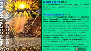Graça e
Conhecim ento
( SALMOS 29:7,8 NAA)
(7) A voz do Senhor produz chamas de fogo. (8) A voz do
Senhor faz tremer o deserto; o Senhor faz tremer o deserto
de Cades.
( HEBREUS 12:18-24 ACF)
(18) Porque não chegastes ao monte palpável, aceso em
fogo, e à escuridão, e às trevas, e à tempestade,(1
9) E ao
sonido da trombeta, e à voz das palavras, a qual os que a
ouviram pediram que se lhes não falasse mais; (20)
Porque não podiam suportar o que se lhes mandava: Se
até um animal tocar o monte será apedrejado ou passado
com um dardo. (21) Etão terrível era a visão, que Moisés
disse: Estou todo assombrado, e tremendo. (22) Mas
chegastes ao monte Sião, e à cidade do Deus vivo, à
Jerusalém celestial, e aos muitos milhares de anjos; (23)
À universal assembléia e igreja dos primogênitos, que
estão inscritos nos céus, e a Deus, o juiz de todos, e aos
espíritos dos justos aperfeiçoados; (24) Ea Jesus, o
Mediador de uma nova aliança, e ao sangue da aspersão,
que fala melhor do que o de Abel.
 