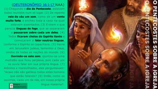 (DEUTERONÔMIO 16:1-17 NAA)
(1) Chegando o dia de Pentecoste, estavam
todos reunidos num só lugar. (2) De repente
veio do céu um som, como de um vento
muito forte, e encheu toda a casa na qual
estavam assentados. (3) E viram o que
parecia línguas de fogo, que se separaram
e pousaram sobre cada um deles. (4)
Todos ficaram cheios do Espírito Santo e
começaram a falar noutras línguas,
conforme o Espírito os capacitava. (5) Havia
em Jerusalém judeus, tementes a Deus,
vindos de todas as nações do mundo. (6)
Ouvindo-se este som, ajuntou-se uma
multidão que ficou perplexa, pois cada um
os ouvia falar em sua própria língua. (7)
Atônitos e maravilhados, eles perguntavam:
"Acaso não são galileus todos estes homens
que estão falando? (8) Então, como os
ouvimos, cada um de nós, em nossa própria
língua materna?. Graça e
Conhecim ento
Graça e
Conhecim ento
 