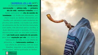 (NÚMEROS 29:1-40 ACF)
(1) Semelhantemente, tereis santa
convocação no sétimo mês, no primeiro
dia do mês; nenhum trabalho servil
fareis; será para vós dia de sonido de
trombetas. (2) Então por holocausto, em
cheiro suave ao Senhor, oferecereis um
novilho, um carneiro e sete cordeiros de
um ano, sem defeito. (3) E pela sua oferta
de alimentos de flor de farinha misturada
com azeite, três décimas para o novilho, e
duas décimas para o carneiro, (4) E uma
décima para cada um dos sete cordeiros.
(5) E um bode para expiação do pecado,
para fazer expiação por vós; (6) Além do
holocausto do mês, e a sua oferta de
alimentos, e o holocausto contínuo, e a
sua oferta de alimentos, com as suas
libações, segundo o seu estatuto, em
cheiro suave, oferta queimada ao Senhor..
Graça e
Conhecim ento
Graça e
Conhecim ento
 