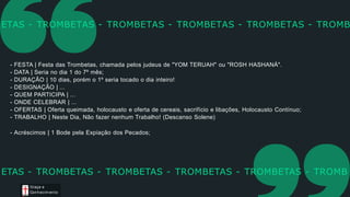 - FESTA | Festa das Trombetas, chamada pelos judeus de "YOM TERUAH" ou "ROSH HASHANÁ".
- DATA | Seria no dia 1 do 7º mês;
- DURAÇÃO | 10 dias, porém o 1º seria tocado o dia inteiro!
- DESIGNAÇÃO | ...
- QUEM PARTICIPA | ...
- ONDE CELEBRAR | ...
- OFERTAS | Oferta queimada, holocausto e oferta de cereais, sacrifício e libações, Holocausto Contínuo;
- TRABALHO | Neste Dia, Não fazer nenhum Trabalho! (Descanso Solene)
- Acréscimos | 1 Bode pela Expiação dos Pecados;
ETAS - TROMBETAS - TROMBETAS - TROMBETAS - TROMBETAS - TROMB
Graça e
Conhecim ento
ETAS - TROMBETAS - TROMBETAS - TROMBETAS - TROMBETAS - TROMB
 
