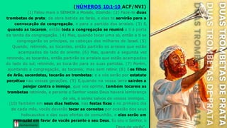 (NÚMEROS 10:1-10 ACF/NVI)
Graça e
Conhecim ento
(1) Falou mais o SENHOR a Moisés, dizendo: (2) Faze-te duas
trombetas de prata; de obra batida as farás, e elas te servirão para a
convocação da congregação, e para a partida dos arraiais. (3) E,
quando as tocarem, então toda a congregação se reunirá a ti à porta
da tenda da congregação. (4) Mas, quando tocar uma só, então a ti se
congregarão os príncipes, os cabeças dos milhares de Israel. (5)
Quando, retinindo, as tocardes, então partirão os arraiais que estão
acampados do lado do oriente. (6) Mas, quando a segunda vez
retinindo, as tocardes, então partirão os arraiais que estão acampados
do lado do sul; retinindo, as tocarão para as suas partidas. (7) Porém,
ajuntando a congregação, as tocareis; mas sem retinir. (8) Eos filhos
de Arão, sacerdotes, tocarão as trombetas; e a vós serão por estatuto
perpétuo nas vossas gerações. (9) E,quando na vossa terra sairdes a
pelejar contra o inimigo, que vos oprime, também tocareis as
trombetas retinindo, e perante o Senhor vosso Deus haverá lembrança
de vós, e sereis salvos de vossos inimigos.
(10) Também em seus dias festivos, nas festas fixas e no primeiro dia
de cada mês, vocês deverão tocar as cornetas por ocasião dos seus
holocaustos e das suas ofertas de comunhão, e elas serão um
memG
r
oa
ç
ra
iael em favor de vocês perante o seu Deus. Eu sou o Senhor, o
Conhecim ento
 