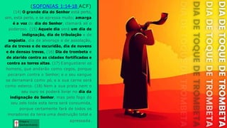 (SOFONIAS 1:14-18 ACF)
(14) O grande dia do Senhor está perto,
sim, está perto, e se apressa muito; amarga
é a voz do dia do Senhor; clamará ali o
poderoso. (15) Aquele dia será um dia de
indignação, dia de tribulação e de
angústia, dia de alvoroço e de assolação,
dia de trevas e de escuridão, dia de nuvens
e de densas trevas, (16) Dia de trombeta e
de alarido contra as cidades fortificadas e
contra as torres altas. (17) Eangustiarei os
homens, que andarão como cegos, porque
pecaram contra o Senhor; e o seu sangue
se derramará como pó, e a sua carne será
como esterco. (18) Nem a sua prata nem o
seu ouro os poderá livrar no dia da
indignação do Senhor, mas pelo fogo do
seu zelo toda esta terra será consumida,
porque certamente fará de todos os
moradores da terra uma destruição total e
apressada. Graça e
Conhecim ento
Graça e
Conhecim ento
 