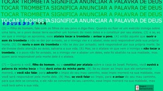 (2) — Filho do homem, fale com os filhos de seu povo e diga-lhes: Quando eu fizer vir um exército inimigo sobre
uma terra, se o povo dessa terra escolher um homem do meio deles e o constituir por seu atalaia, (3) e se, ao
ver que o inimigo se aproxima, esse atalaia tocar a trombeta e avisar o povo, (4) então aquele que ouvir o
som da trombeta e não se der por avisado, se o inimigo vier e o abater, esse será responsável pela sua própria
morte. (5) Ele ouviu o som da trombeta e não se deu por avisado; será responsável por sua própria morte. Se
ele tivesse dado atenção ao aviso, salvaria a sua vida. (6) Mas, se o atalaia vir que vem o inimigo e não tocar a
trombeta, e o povo não for avisado, se o inimigo vier e abater um deles, este foi abatido na sua maldade, mas
quem será responsável pela morte dele é o atalaia.
(7) — Quanto a você, filho do homem, eu o constituí por atalaia sobre a casa de Israel. Portanto, você ouvirá a
palavra da minha boca e lhes dará aviso da minha parte. (8) Se eu disser ao ímpio que ele certamente
morrerá, e você não falar, para advertir o ímpio do seu mau caminho, esse ímpio morrerá na sua maldade, mas
você será responsável pela morte dele. (9) Mas, se você falar ao ímpio, para o avisar do seu mau caminho,
para que dele se converta, e ele não se converter do seu caminho, esse ímpio morrerá na sua maldade, mas
você terá salvo a sua vida. Graça e
Conhecim ento
TOCAR TROMBETA SIGNIFICA ANUNCIAR A PALAVRA DE DEUS
TOCAR TROMBETA SIGNIFICA ANUNCIAR A PALAVRA DE DEUS
TOCAR TROMBETA SIGNIFICA ANUNCIAR A PALAVRA DE DEUS
T
(
E
O
Z
E
C
Q
A
U
I
R
E
L
T
3
3
R
:
2
O
-
9
M
N
B
A
E
A
)
T
ASIGNIFICA ANUNCIAR A PALAVRA DE DEUS
 