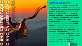 Graça e
Conhecim ento
(LEVÍTICO 25:8-13 ACF)
(8) Também contarás sete semanas de
anos, sete vezes sete anos; de maneira que
os dias das sete semanas de anos te serão
quarenta e nove anos. (9) Então no mês
sétimo, aos dez do mês, farás passar a
trombeta do jubileu; no dia da expiação
fareis passar a trombeta por toda a vossa
terra, (1
0) E santificareis o ano
qüinquagésimo, e apregoareis liberdade na
terra a todos os seus moradores; ano de
jubileu vos será, e tornareis, cada um à sua
possessão, e cada um à sua família. (1
1
) O
ano qüinquagésimo vos será jubileu; não
semeareis nem colhereis o que nele nascer
de si mesmo, nem nele vindimareis as uvas
das separações, (12) Porque jubileu é, santo
será para vós; a novidade do campo
comereis. (13) Neste ano do jubileu
tornareis cada um à sua possessão.
 