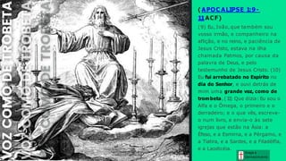 ( APOC ALIPSE 1:9-
11ACF)
(9) Eu, João, que também sou
vosso irmão, e companheiro na
aflição, e no reino, e paciência de
Jesus Cristo, estava na ilha
chamada Patmos, por causa da
palavra de Deus, e pelo
testemunho de Jesus Cristo. (10)
Eu fui arrebatado no Espírito no
dia do Senhor, e ouvi detrás de
mim uma grande voz, como de
trombeta, (1
1
) Que dizia: Eu sou o
Alfa e o Ômega, o primeiro e o
derradeiro; e o que vês, escreve-
o num livro, e envia-o às sete
igrejas que estão na Ásia: a
Éfeso, e a Esmirna, e a Pérgamo, e
a Tiatira, e a Sardes, e a Filadélfia,
e a Laodicéia.
Graça e
Conhecim ento
 