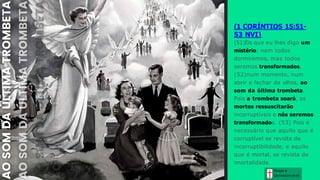 Graça e
Conhecim ento
(1 CORÍNTIOS 15:51-
53 NVI)
(51)Eis que eu lhes digo um
mistério: nem todos
dormiremos, mas todos
seremos transformados,
(52)num momento, num
abrir e fechar de olhos, ao
som da última trombeta.
Pois a trombeta soará, os
mortos ressuscitarão
incorruptíveis e nós seremos
transformados. (53) Pois é
necessário que aquilo que é
corruptível se revista de
incorruptibilidade, e aquilo
que é mortal, se revista de
imortalidade.
 