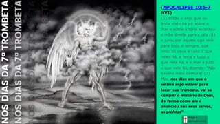Graça e
Conhecim ento
(APOCALIPSE 10:5-7
NVI)
(5) Então o anjo que eu
tinha visto de pé sobre o
mar e sobre a terra levantou
a mão direita para o céu (6)
e jurou por aquele que vive
para todo o sempre, que
criou os céus e tudo o que
neles há, a terra e tudo o
que nela há, e o mar e tudo
o que nele há, dizendo: "Não
haverá mais demora! (7)
Mas, nos dias em que o
sétimo anjo estiver para
tocar sua trombeta, vai se
cumprir o mistério de Deus,
da forma como ele o
anunciou aos seus servos,
os profetas".
 