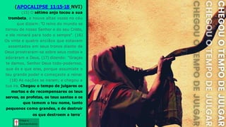 (APOCALIPSE 11:15-18 NVI)
(15) O sétimo anjo tocou a sua
trombeta, e houve altas vozes no céu
que diziam: "O reino do mundo se
tornou de nosso Senhor e do seu Cristo,
e ele reinará para todo o sempre". (16)
Os vinte e quatro anciãos que estavam
assentados em seus tronos diante de
Deus prostraram-se sobre seus rostos e
adoraram a Deus, (17) dizendo: "Graças
te damos, Senhor Deus todo-poderoso,
que és e que eras, porque assumiste o
teu grande poder e começaste a reinar.
(18) As nações se iraram; e chegou a
tua ira. Chegou o tempo de julgares os
mortos e de recompensares os teus
servos, os profetas, os teus santos e os
que temem o teu nome, tanto
pequenos como grandes, e de destruir
os que destroem a terra".
Graça e
Conhecim ento
Graça e
Conhecim ento
 
