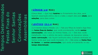 Tempos
Determinados
Festas
Fixas
do
Senhor
Santas
Convocações
Assembléias
Sagradas
( GÊNESIS 1:14 NAA)
EDeus disse: — Que haja luzeiros no firmamento dos céus, para
fazerem separação entre o dia e a noite; e sejam eles para sinais, para
estações, para dias e anos.
( LEVÍTICO 23:1-4 NAA)
(1) O Senhor disse a Moisés: (2) — Fale aos filhos de Israel e diga-lhes:
As festas fixas do Senhor, que vocês proclamarão, serão santas
convocações; são estas as minhas festas. (3) — Seis dias vocês
trabalharão, mas o sétimo dia será o sábado de descanso solene,
santa convocação; não façam nenhuma obra; é sábado dedicado ao
Senhor onde quer que vocês morarem. (4) — São estas as festas fixas
do Senhor, as santas convocações, que vocês proclamarão no seu
tempo determinado:
Graça e
Conhecimento
 