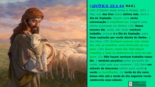 ( LEVÍTIC O 23:1- 44 NAA)
(26) O Senhor disse ainda a Moisés: (27) —
Mas, aos dez dias deste sétimo mês, será o
Dia da Expiação; façam uma santa
convocação e humilhem-se; tragam uma
oferta queimada ao Senhor. (28) Nesse
mesmo dia, vocês não farão nenhum
trabalho, porque é o Dia da Expiação, para
fazer expiação por vocês diante do Senhor, o
seu Deus. (29) Qualquer pessoa que, nesse
dia, não se humilhar será eliminada do seu
povo. (30) Quem, nesse dia, fizer algum
trabalho, a esse eu destruirei do meio do seu
povo. (31) Não façam nenhum trabalho nesse
dia; é estatuto perpétuo pelas gerações de
vocês, onde quer que morarem. (32) Será um
sábado de descanso solene para vocês e
vocês se humilharão; da tarde do dia nove
desse mês até a tarde do dia seguinte vocês
celebrarão esse sábado.
Graça e
Conhecim ento
 