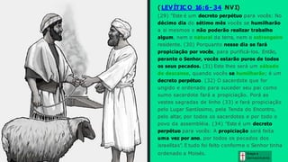 ( LEVÍTIC O 16:6- 34 NVI)
(29) "Este é um decreto perpétuo para vocês: No
décimo dia do sétimo mês vocês se humilharão
a si mesmos e não poderão realizar trabalho
algum, nem o natural da terra, nem o estrangeiro
residente. (30) Porquanto nesse dia se fará
propiciação por vocês, para purificá-los. Então,
perante o Senhor, vocês estarão puros de todos
os seus pecados. (31) Este lhes será um sábado
de descanso, quando vocês se humilharão; é um
decreto perpétuo. (32) O sacerdote que for
ungido e ordenado para suceder seu pai como
sumo sacerdote fará a propiciação. Porá as
vestes sagradas de linho (33) e fará propiciação
pelo Lugar Santíssimo, pela Tenda do Encontro,
pelo altar, por todos os sacerdotes e por todo o
povo da assembléia. (34) "Este é um decreto
perpétuo para vocês: A propiciação será feita
uma vez por ano, por todos os pecados dos
israelitas". E tudo foi feito conforme o Senhor tinha
ordenado a Moisés. Graça e
Conhecim ento
 