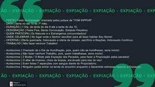 - FESTA | Festa da Expiação, chamada pelos judeus de "YOM KIPPUR"
- DATA | Seria no dia 10 do 7º mês;
- DURAÇÃO | 1 Dia, da tarde do dia 9 até a tarde do dia 10;
- DESIGNAÇÃO | Festa Fixa, Santa Convocação, Estatuto Perpétuo;
- QUEM PARTICIPA | Os Naturais e o Estrangeiros (circuncidados)!
- ONDE CELEBRAR | No lugar onde o Senhor escolher para ali fazer habitar Seu Nome!
- OFERTAS | Oferta queimada, holocausto e oferta de cereais, sacrifício e libações, Holocausto Contínuo;
- TRABALHO | Não fazer nenhum Trabalho!
- Acréscimos | Chamado de o Dia da Humilhação, pois, quem não se humilhasse, seria morto!;
- Acréscimos | Não fazer nenhum Trabalho, pois, quem trabalhasse, seria morto!;
- Acréscimos | 2 Bodes / O Bode pela Expiação dos Pecados, para fazer a Propiciação pelos pecados!
- Acréscimos | O altar de Incenso, cheio de brazas, era levado para traz do véu!
- Acréscimos | Eram feitas 7 asperções com sangue diante do Propiciatório;
- Acréscimos | Ninguém podia entrar na tenda do encontro enquanto o Sacerdote estivesse fazendo a Expiação!
ÃO - EXPIAÇÃO - EXPIAÇÃO - EXPIAÇÃO - EXPIAÇÃO - EXPIAÇÃO - EXP
Graça e
Conhecim ento
ÃO - EXPIAÇÃO - EXPIAÇÃO - EXPIAÇÃO - EXPIAÇÃO - EXPIAÇÃO - EXP
 