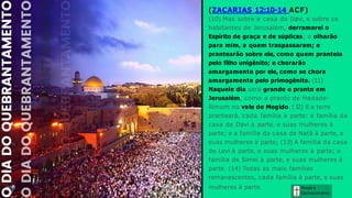 Graça e
Conhecim ento
(ZACARIAS 12:10-14 ACF)
(10) Mas sobre a casa de Davi, e sobre os
habitantes de Jerusalém, derramarei o
Espírito de graça e de súplicas; e olharão
para mim, a quem traspassaram; e
prantearão sobre ele, como quem pranteia
pelo filho unigênito; e chorarão
amargamente por ele, como se chora
amargamente pelo primogênito. (11)
Naquele dia será grande o pranto em
Jerusalém, como o pranto de Hadade-
Rimom no vale de Megido. (1
2) E a terra
pranteará, cada família à parte: a família da
casa de Davi à parte, e suas mulheres à
parte; e a família da casa de Natã à parte, e
suas mulheres à parte; (13) A família da casa
de Levi à parte, e suas mulheres à parte; a
família de Simei à parte, e suas mulheres à
parte. (14) Todas as mais famílias
remanescentes, cada família à parte, e suas
mulheres à parte.
 