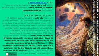 Graça e
Conhecim ento
Graça e
Conhecim ento
(APOCALIPSE 1
:7 ACF)
Eis que vem com as nuvens, e todo o olho o verá, até os
mesmos que o traspassaram; e todas as tribos da terra se
lamentarão sobre ele. Sim. Amém.
(APOCALIPSE 6:12-17 NVI)
(12) Observei quando ele abriu o sexto selo. Houve um
grande terremoto. O sol ficou escuro como tecido de crina
negra, toda a lua tornou-se vermelha como sangue, (13) e
as estrelas do céu caíram sobre a terra como figos verdes
caem da figueira quando sacudidos por um vento forte.
(14) O céu foi se recolhendo como se enrola um
pergaminho, e todas as montanhas e ilhas foram
removidas de seus lugares. (15) Então os reis da terra, os
príncipes, os generais, os ricos, os poderosos — todos os
homens, quer escravos, quer livres, esconderam-se em
cavernas e entre as rochas das montanhas. (16) Eles
gritavam às montanhas e às rochas: "Caiam sobre nós e
escondam-nos da face daquele que está assentado no
trono e da ira do Cordeiro! (17) Pois chegou o grande dia
da ira deles; e quem poderá suportar? "
 