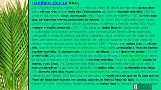 ( LEVÍTIC O 23:1- 44 NAA)
(33) O Senhor disse a Moisés: (34) — Fale aos filhos de Israel, dizendo: Aos quinze dias
deste sétimo mês será a Festa dos Tabernáculos ao Senhor, durante sete dias. (35) No
primeiro dia, haverá santa convocação; não façam nenhum trabalho. (36) Durante sete
dias, apresentem ofertas queimadas ao Senhor. No oitavo dia, vocês terão uma santa
convocação e apresentarão ofertas queimadas ao Senhor; é reunião solene, não façam
nenhum trabalho nesse dia. (37) — São estas as festas fixas do Senhor, que vocês
proclamarão para santas convocações, para apresentar ao Senhor oferta queimada,
holocausto e oferta de cereais, sacrifício e libações, cada qual em seu dia próprio, (38)
além dos sábados do Senhor, das dádivas, de todos os votos de vocês e de todas as
ofertas voluntárias que vocês darão ao Senhor. (39) — Porém, aos quinze dias do sétimo
mês, quando tiverem recolhido os produtos da terra, vocês celebrarão a festa do Senhor,
durante sete dias. No primeiro dia e também no oitavo, haverá descanso solene. (40) No
primeiro dia, peguem para vocês frutos das melhores árvores, ramos de palmeiras, ramos
de árvores frondosas e de salgueiros; e, durante sete dias, vocês se alegrarão diante do
Senhor, o seu Deus. (41) Celebrem esta festa ao Senhor durante sete dias cada ano; é
estatuto perpétuo de geração em geração; no sétimo mês, vocês celebrarão esta festa.
(42) Durante sete dias vocês habitarão em tendas de ramos; todos os naturais de Israel
habitarão em tendas, (43) para que as gerações de vocês saibam que eu fiz com que os
filhos de Israel habitassem em tendas, quando os tirei da terra do Egito. Eu sou o Senhor,
o Deus de vocês. (44) Assim, Moisés declarou as festas fixas do Senhor aos G
fir
la
hç
a
oe
s de Israel.
Conhecim ento
 