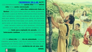 (NÚMEROS 29:1-40 ACF)
(12) Semelhantemente, aos quinze dias deste sétimo
mês tereis santa convocação; nenhum trabalho
servil fareis; mas sete dias celebrareis festa ao
Senhor. (1
3) E, por holocausto em oferta queimada,
de cheiro suave ao Senhor, oferecereis treze novilhos,
dois carneiros e catorze cordeiros de um ano; todos
eles sem defeito. (14) E,pela sua oferta de alimentos
de flor de farinha misturada com azeite, três décimas
para cada um dos treze novilhos, duas décimas para
cada carneiro, entre os dois carneiros; (15) Euma
décima para cada um dos catorze cordeiros; (16) E
um bode para expiação do pecado, além do
holocausto contínuo, a sua oferta de alimentos e a
sua libação;
(35) No oitavo dia tereis dia de solenidade; nenhum
trabalho servil fareis; (36) E por holocausto em oferta
queimada de cheiro suave ao Senhor oferecereis um
novilho, um carneiro, sete cordeiros de um ano, sem
defeito; Graça e
Conhecim ento
Graça e
Conhecim ento
 