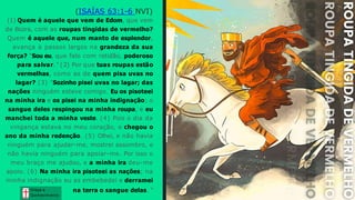 Graça e
Conhecim ento
Graça e
Conhecim ento
(ISAÍAS 63:1-6 NVI)
(1) Quem é aquele que vem de Edom, que vem
de Bozra, com as roupas tingidas de vermelho?
Quem é aquele que, num manto de esplendor,
avança a passos largos na grandeza da sua
força? "Sou eu, que falo com retidão, poderoso
para salvar. " (2) Por que tuas roupas estão
vermelhas, como as de quem pisa uvas no
lagar? (3) "Sozinho pisei uvas no lagar; das
nações ninguém esteve comigo. Eu os pisoteei
na minha ira e os pisei na minha indignação; o
sangue deles respingou na minha roupa, e eu
manchei toda a minha veste. (4) Pois o dia da
vingança estava no meu coração, e chegou o
ano da minha redenção. (5) Olhei, e não havia
ninguém para ajudar-me, mostrei assombro, e
não havia ninguém para apoiar-me. Por isso o
meu braço me ajudou, e a minha ira deu-me
apoio. (6) Na minha ira pisoteei as nações; na
minha indignação eu as embebedei e derramei
na terra o sangue delas. "
 