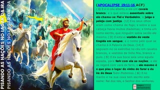Graça e
Conhecim ento
(APOCALIPSE 19:11-16 ACF)
(1
1
) E vi o céu aberto, e eis um cavalo
branco; e o que estava assentado sobre
ele chama-se Fiel e Verdadeiro; e julga e
peleja com justiça. (12) Eos seus olhos
eram como chama de fogo; e sobre a sua
cabeça havia muitos diademas; e tinha um
nome escrito, que ninguém sabia senão ele
mesmo. (1
3) E estava vestido de veste
tingida em sangue; e o nome pelo qual se
chama é A Palavra de Deus. (14) E
seguiam-no os exércitos no céu em cavalos
brancos, e vestidos de linho fino, branco e
puro. (1
5) E da sua boca saía uma aguda
espada, para ferir com ela as nações; e ele
as regerá com vara de ferro; e ele mesmo é
o que pisa o lagar do vinho do furor e da
ira do Deus Todo-Poderoso. (1
6) E no
manto e na sua coxa tem escrito este
nome: Rei dos reis, e Senhor dos senhores.
 