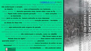 Graça e
Conhecim ento
Graça e
Conhecim ento
(HEBREUS 3:7-19 NVI)
(7) Assim, como diz o Espírito Santo: "Hoje, se vocês ouvirem a sua voz, (8)
não endureçam o coração, como na rebelião, durante o tempo de provação
no deserto, (9) onde os seus antepassados me tentaram, pondo-me à
prova, apesar de, durante quarenta anos, terem visto o que eu fiz. (10) Por
isso fiquei irado contra aquela geração e disse: Os seus corações estão
sempre se desviando, e eles não reconheceram os meus caminhos. (11)
Assim jurei na minha ira: Jamais entrarão no meu descanso". (12) Cuidado,
irmãos, para que nenhum de vocês tenha coração perverso e incrédulo, que
se afaste do Deus vivo. (13) Pelo contrário, encorajem-se uns aos outros
todos os dias, durante o tempo que se chama "hoje", de modo que nenhum
de vocês seja endurecido pelo engano do pecado, (14) pois passamos a ser
participantes de Cristo, desde que, de fato, nos apeguemos até o fim à
confiança que tivemos no princípio. (15) Por isso é que se diz: "Se hoje vocês
ouvirem a sua voz, não endureçam o coração, como na rebelião". (16)
Quem foram os que ouviram e se rebelaram? Não foram todos os que
Moisés tirou do Egito? (17) Contra quem Deus esteve irado durante
quarenta anos? Não foi contra aqueles que pecaram, cujos corpos caíram
no deserto? (1
8) E a quem jurou que nunca haveriam de entrar no seu
descanso? Não foi àqueles que foram desobedientes? (19) Vemos, assim,
que foi por causa da incredulidade que não puderam entrar.
 