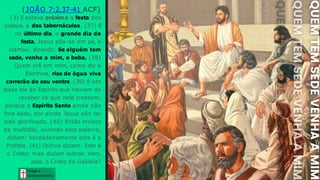 Graça e
Conhecim ento
Graça e
Conhecim ento
(JOÃO 7:2,37-41 ACF)
(2) E estava próxima a festa dos
judeus, a dos tabernáculos. (37) E
no último dia, o grande dia da
festa, Jesus pôs-se em pé, e
clamou, dizendo: Se alguém tem
sede, venha a mim, e beba. (38)
Quem crê em mim, como diz a
Escritura, rios de água viva
correrão do seu ventre. (39) E isto
disse ele do Espírito que haviam de
receber os que nele cressem;
porque o Espírito Santo ainda não
fora dado, por ainda Jesus não ter
sido glorificado. (40) Então muitos
da multidão, ouvindo esta palavra,
diziam: Verdadeiramente este é o
Profeta. (41) Outros diziam: Este é
o Cristo; mas diziam outros: Vem,
pois, o Cristo da Galiléia?
 