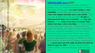 Graça e
Conhecim ento
(APOCALIPSE 21:1-7 ACF)
(1
) E vi um novo céu, e uma nova terra. Porque já o
primeiro céu e a primeira terra passaram, e o mar já
não existe. (2) Eeu, João, vi a santa cidade, a nova
Jerusalém, que de Deus descia do céu, adereçada
como uma esposa ataviada para o seu marido. (3) E
ouvi uma grande voz do céu, que dizia: Eis aqui o
tabernáculo de Deus com os homens, pois com eles
habitará, e eles serão o seu povo, e o mesmo Deus
estará com eles, e será o seu Deus. (4) EDeus limpará
de seus olhos toda a lágrima; e não haverá mais
morte, nem pranto, nem clamor, nem dor; porque já as
primeiras coisas são passadas. (5) E o que estava
assentado sobre o trono disse: Eis que faço novas
todas as coisas. E disse-me: Escreve; porque estas
palavras são verdadeiras e fiéis. (6) E disse-me mais:
Está cumprido. Eu sou o Alfa e o Ômega, o princípio e o
fim. A quem quer que tiver sede, de graça lhe darei da
fonte da água da vida. (7) Quem vencer, herdará
todas as coisas; e eu serei seu Deus, e ele será meu
filho.
 