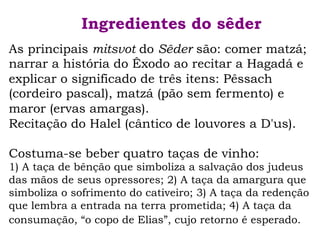 Ingredientes do sêder
As principais mitsvot do Sêder são: comer matzá;
narrar a história do Êxodo ao recitar a Hagadá e
explicar o significado de três itens: Pêssach
(cordeiro pascal), matzá (pão sem fermento) e
maror (ervas amargas).
Recitação do Halel (cântico de louvores a D'us).
Costuma-se beber quatro taças de vinho:
1) A taça de bênção que simboliza a salvação dos judeus
das mãos de seus opressores; 2) A taça da amargura que
simboliza o sofrimento do cativeiro; 3) A taça da redenção
que lembra a entrada na terra prometida; 4) A taça da
consumação, “o copo de Elias”, cujo retorno é esperado.
 