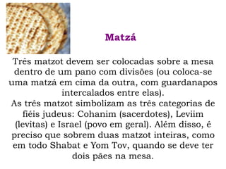 Três matzot devem ser colocadas sobre a mesa
dentro de um pano com divisões (ou coloca-se
uma matzá em cima da outra, com guardanapos
intercalados entre elas).
As três matzot simbolizam as três categorias de
fiéis judeus: Cohanim (sacerdotes), Leviim
(levitas) e Israel (povo em geral). Além disso, é
preciso que sobrem duas matzot inteiras, como
em todo Shabat e Yom Tov, quando se deve ter
dois pães na mesa.
Matzá
 