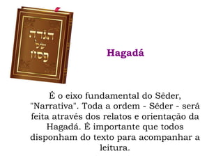 É o eixo fundamental do Sêder,
"Narrativa". Toda a ordem - Sêder - será
feita através dos relatos e orientação da
Hagadá. É importante que todos
disponham do texto para acompanhar a
leitura.
Hagadá
 