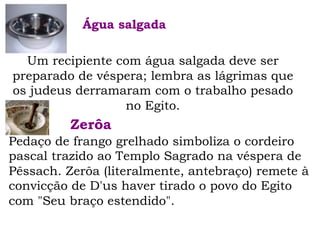 Um recipiente com água salgada deve ser
preparado de véspera; lembra as lágrimas que
os judeus derramaram com o trabalho pesado
no Egito.
Água salgada
Pedaço de frango grelhado simboliza o cordeiro
pascal trazido ao Templo Sagrado na véspera de
Pêssach. Zerôa (literalmente, antebraço) remete à
convicção de D'us haver tirado o povo do Egito
com "Seu braço estendido".
Zerôa
 
