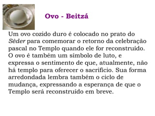 Um ovo cozido duro é colocado no prato do
Sêder para comemorar o retorno da celebração
pascal no Templo quando ele for reconstruído.
O ovo é também um símbolo de luto, e
expressa o sentimento de que, atualmente, não
há templo para oferecer o sacrifício. Sua forma
arredondada lembra também o ciclo de
mudança, expressando a esperança de que o
Templo será reconstruído em breve.
Ovo - Beitzá
 