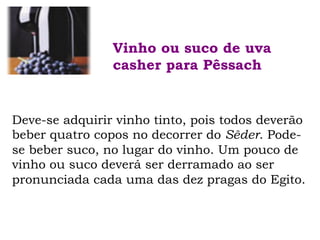 Deve-se adquirir vinho tinto, pois todos deverão
beber quatro copos no decorrer do Sêder. Pode-
se beber suco, no lugar do vinho. Um pouco de
vinho ou suco deverá ser derramado ao ser
pronunciada cada uma das dez pragas do Egito.
Vinho ou suco de uva
casher para Pêssach
 