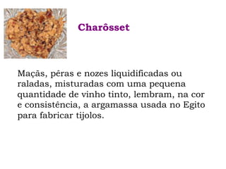 Maçãs, pêras e nozes liquidificadas ou
raladas, misturadas com uma pequena
quantidade de vinho tinto, lembram, na cor
e consistência, a argamassa usada no Egito
para fabricar tijolos.
Charôsset
 