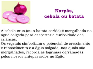 A cebola crua (ou a batata cozida) é mergulhada na
água salgada para despertar a curiosidade das
crianças.
Os vegetais simbolizam o potencial de crescimento
e renascimento e a água salgada, nas quais são
mergulhados, recorda as lágrimas derramadas
pelos nossos antepassados no Egito.
Karpás,
cebola ou batata
 