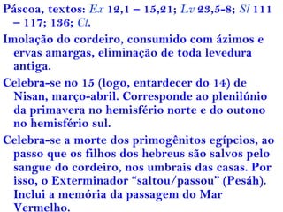 Páscoa, textos: Ex 12,1 – 15,21; Lv 23,5-8; Sl 111
– 117; 136; Ct.
Imolação do cordeiro, consumido com ázimos e
ervas amargas, eliminação de toda levedura
antiga.
Celebra-se no 15 (logo, entardecer do 14) de
Nisan, março-abril. Corresponde ao plenilúnio
da primavera no hemisfério norte e do outono
no hemisfério sul.
Celebra-se a morte dos primogênitos egípcios, ao
passo que os filhos dos hebreus são salvos pelo
sangue do cordeiro, nos umbrais das casas. Por
isso, o Exterminador “saltou/passou” (Pesáh).
Inclui a memória da passagem do Mar
Vermelho.
 