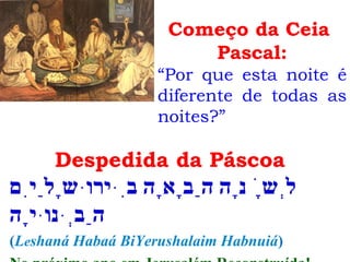 Despedida da Páscoa
‫בִּירוּשָלַיִם‬ ‫הַבָאָה‬ ‫לְשָׁנָה‬
‫הַבְּנוּיָה‬
(Leshaná Habaá BiYerushalaim Habnuiá)
Começo da Ceia
Pascal:
“Por que esta noite é
diferente de todas as
noites?”
 