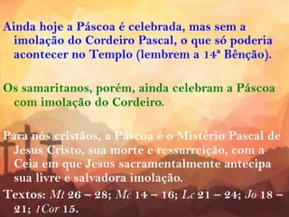 Ainda hoje a Páscoa é celebrada, mas sem a
imolação do Cordeiro Pascal, o que só poderia
acontecer no Templo (lembrem a 14ª Bênção).
Os samaritanos, porém, ainda celebram a Páscoa
com imolação do Cordeiro.
Para nós cristãos, a Páscoa é o Mistério Pascal de
Jesus Cristo, sua morte e ressurreição, com a
Ceia em que Jesus sacramentalmente antecipa
sua livre e salvadora imolação.
Textos: Mt 26 – 28; Mc 14 – 16; Lc 21 – 24; Jo 18 –
21; 1Cor 15.
 