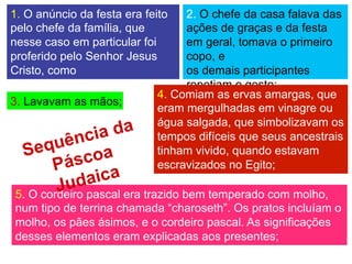 1. O anúncio da festa era feito
pelo chefe da família, que
nesse caso em particular foi
proferido pelo Senhor Jesus
Cristo, como
líder do grupo celebrante;
2. O chefe da casa falava das
ações de graças e da festa
em geral, tomava o primeiro
copo, e
os demais participantes
repetiam o gesto;
3. Lavavam as mãos;
4. Comiam as ervas amargas, que
eram mergulhadas em vinagre ou
água salgada, que simbolizavam os
tempos difíceis que seus ancestrais
tinham vivido, quando estavam
escravizados no Egito;
5. O cordeiro pascal era trazido bem temperado com molho,
num tipo de terrina chamada “charoseth”. Os pratos incluíam o
molho, os pães ásimos, e o cordeiro pascal. As significações
desses elementos eram explicadas aos presentes;
Sequência da
Páscoa
Judaica
 