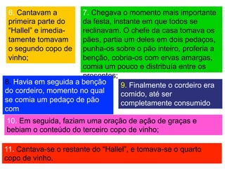 6. Cantavam a
primeira parte do
“Hallel” e imedia-
tamente tomavam
o segundo copo de
vinho;
7. Chegava o momento mais importante
da festa, instante em que todos se
reclinavam. O chefe da casa tomava os
pães, partia um deles em dois pedaços,
punha-os sobre o pão inteiro, proferia a
benção, cobria-os com ervas amargas,
comia um pouco e distribuía entre os
presentes;
8. Havia em seguida a benção
do cordeiro, momento no qual
se comia um pedaço de pão
com
carne, mergulhada no molho;
9. Finalmente o cordeiro era
comido, até ser
completamente consumido
por todos;
10. Em seguida, faziam uma oração de ação de graças e
bebiam o conteúdo do terceiro copo de vinho;
11. Cantava-se o restante do “Hallel”, e tomava-se o quarto
copo de vinho.
 