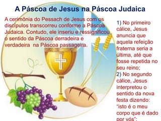 A Páscoa de Jesus na Páscoa Judaica
A cerimônia do Pessach de Jesus com os
discípulos transcorreu conforme a Páscoa
Judaica. Contudo, ele inseriu e ressignificou
o sentido da Páscoa derradeira e
verdadeira na Páscoa passageira.
1) No primeiro
cálice, Jesus
anuncia que
aquela refeição
fraterna seria a
última, até que
fosse repetida no
seu reino;
2) No segundo
cálice, Jesus
interpretou o
sentido da nova
festa dizendo:
“isto é o meu
corpo que é dado
 