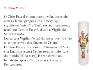 2. Círio Pascal
O Círio Pascal é uma grande vela, decorada
com as letras gregas alfa e ômega, que
significam “início” e “fim”, respectivamente, e
usada no Tempo Pascal, desde a Vigília do
Sábado Santo.
Durante a Vigília Pascal são inseridos no círio
os cinco cravos das chagas de Cristo.
O Círio Pacscal é aceso no Sábado de Aleluia e
sua Luz representa Cristo ressuscitado, Luz
do mundo (cf. Jo 8,12). É transferido ao
batistério, após a última missa do dia de
Pentecostes.
 