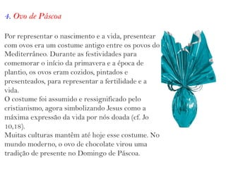 4. Ovo de Páscoa
Por representar o nascimento e a vida, presentear
com ovos era um costume antigo entre os povos do
Mediterrâneo. Durante as festividades para
comemorar o início da primavera e a época de
plantio, os ovos eram cozidos, pintados e
presenteados, para representar a fertilidade e a
vida.
O costume foi assumido e ressignificado pelo
cristianismo, agora simbolizando Jesus como a
máxima expressão da vida por nós doada (cf. Jo
10,18).
Muitas culturas mantêm até hoje esse costume. No
mundo moderno, o ovo de chocolate virou uma
tradição de presente no Domingo de Páscoa.
 
