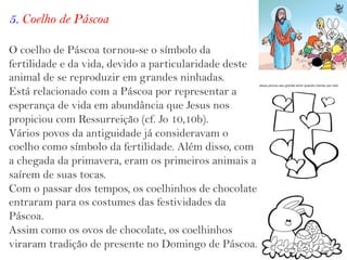5. Coelho de Páscoa
O coelho de Páscoa tornou-se o símbolo da
fertilidade e da vida, devido a particularidade deste
animal de se reproduzir em grandes ninhadas.
Está relacionado com a Páscoa por representar a
esperança de vida em abundância que Jesus nos
propiciou com Ressurreição (cf. Jo 10,10b).
Vários povos da antiguidade já consideravam o
coelho como símbolo da fertilidade. Além disso, com
a chegada da primavera, eram os primeiros animais a
saírem de suas tocas.
Com o passar dos tempos, os coelhinhos de chocolate
entraram para os costumes das festividades da
Páscoa.
Assim como os ovos de chocolate, os coelhinhos
viraram tradição de presente no Domingo de Páscoa.
 