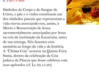 6. Pão e Vinho
Símbolos do Corpo e do Sangue de
Cristo, o pão e o vinho constituem um
dos símbolos pascais que representam a
vida eterna associando-nos, assim, à
Morte e Ressurreição de Jesus,
sacramentalmente antecipadas por Jesus
na ceia da instituição da Eucaristia, antes
de sua entrega. Nós fazemos esta
memória ao longo da vida e da história.
A “Última Ceia” ocorreu na Quinta Feira
Santa, dentro da celebração da Ceia
judaica da Páscoa que Jesus celebrou com
seus apóstolos (cf. Lc 22,15-20).
 