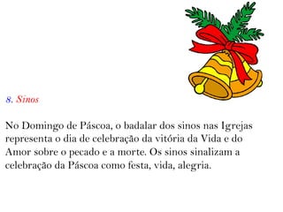 8. Sinos
No Domingo de Páscoa, o badalar dos sinos nas Igrejas
representa o dia de celebração da vitória da Vida e do
Amor sobre o pecado e a morte. Os sinos sinalizam a
celebração da Páscoa como festa, vida, alegria.
 